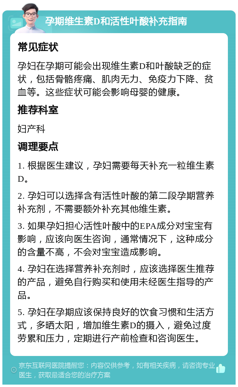 孕期维生素D和活性叶酸补充指南 常见症状 孕妇在孕期可能会出现维生素D和叶酸缺乏的症状，包括骨骼疼痛、肌肉无力、免疫力下降、贫血等。这些症状可能会影响母婴的健康。 推荐科室 妇产科 调理要点 1. 根据医生建议，孕妇需要每天补充一粒维生素D。 2. 孕妇可以选择含有活性叶酸的第二段孕期营养补充剂，不需要额外补充其他维生素。 3. 如果孕妇担心活性叶酸中的EPA成分对宝宝有影响，应该向医生咨询，通常情况下，这种成分的含量不高，不会对宝宝造成影响。 4. 孕妇在选择营养补充剂时，应该选择医生推荐的产品，避免自行购买和使用未经医生指导的产品。 5. 孕妇在孕期应该保持良好的饮食习惯和生活方式，多晒太阳，增加维生素D的摄入，避免过度劳累和压力，定期进行产前检查和咨询医生。