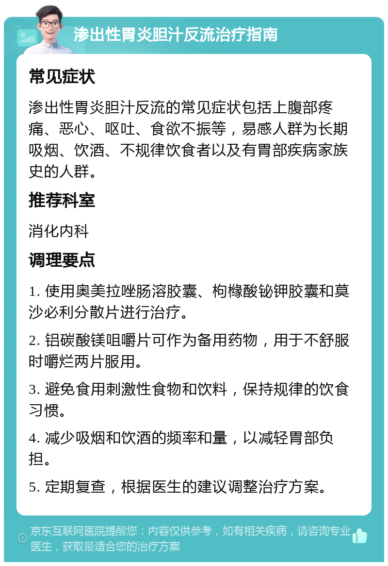 渗出性胃炎胆汁反流治疗指南 常见症状 渗出性胃炎胆汁反流的常见症状包括上腹部疼痛、恶心、呕吐、食欲不振等，易感人群为长期吸烟、饮酒、不规律饮食者以及有胃部疾病家族史的人群。 推荐科室 消化内科 调理要点 1. 使用奥美拉唑肠溶胶囊、枸橼酸铋钾胶囊和莫沙必利分散片进行治疗。 2. 铝碳酸镁咀嚼片可作为备用药物，用于不舒服时嚼烂两片服用。 3. 避免食用刺激性食物和饮料，保持规律的饮食习惯。 4. 减少吸烟和饮酒的频率和量，以减轻胃部负担。 5. 定期复查，根据医生的建议调整治疗方案。