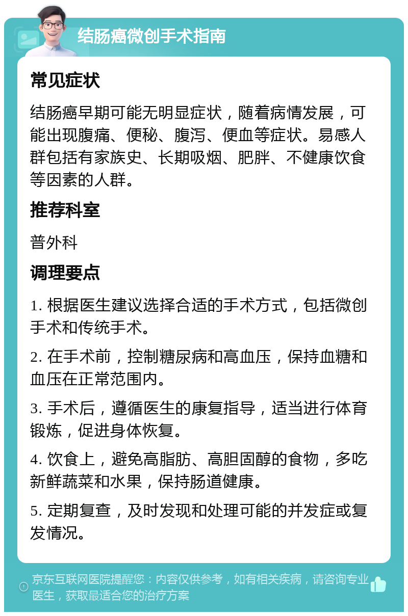 结肠癌微创手术指南 常见症状 结肠癌早期可能无明显症状，随着病情发展，可能出现腹痛、便秘、腹泻、便血等症状。易感人群包括有家族史、长期吸烟、肥胖、不健康饮食等因素的人群。 推荐科室 普外科 调理要点 1. 根据医生建议选择合适的手术方式，包括微创手术和传统手术。 2. 在手术前，控制糖尿病和高血压，保持血糖和血压在正常范围内。 3. 手术后，遵循医生的康复指导，适当进行体育锻炼，促进身体恢复。 4. 饮食上，避免高脂肪、高胆固醇的食物，多吃新鲜蔬菜和水果，保持肠道健康。 5. 定期复查，及时发现和处理可能的并发症或复发情况。