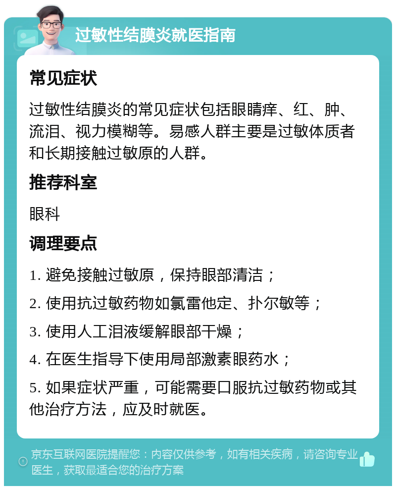 过敏性结膜炎就医指南 常见症状 过敏性结膜炎的常见症状包括眼睛痒、红、肿、流泪、视力模糊等。易感人群主要是过敏体质者和长期接触过敏原的人群。 推荐科室 眼科 调理要点 1. 避免接触过敏原，保持眼部清洁； 2. 使用抗过敏药物如氯雷他定、扑尔敏等； 3. 使用人工泪液缓解眼部干燥； 4. 在医生指导下使用局部激素眼药水； 5. 如果症状严重，可能需要口服抗过敏药物或其他治疗方法，应及时就医。