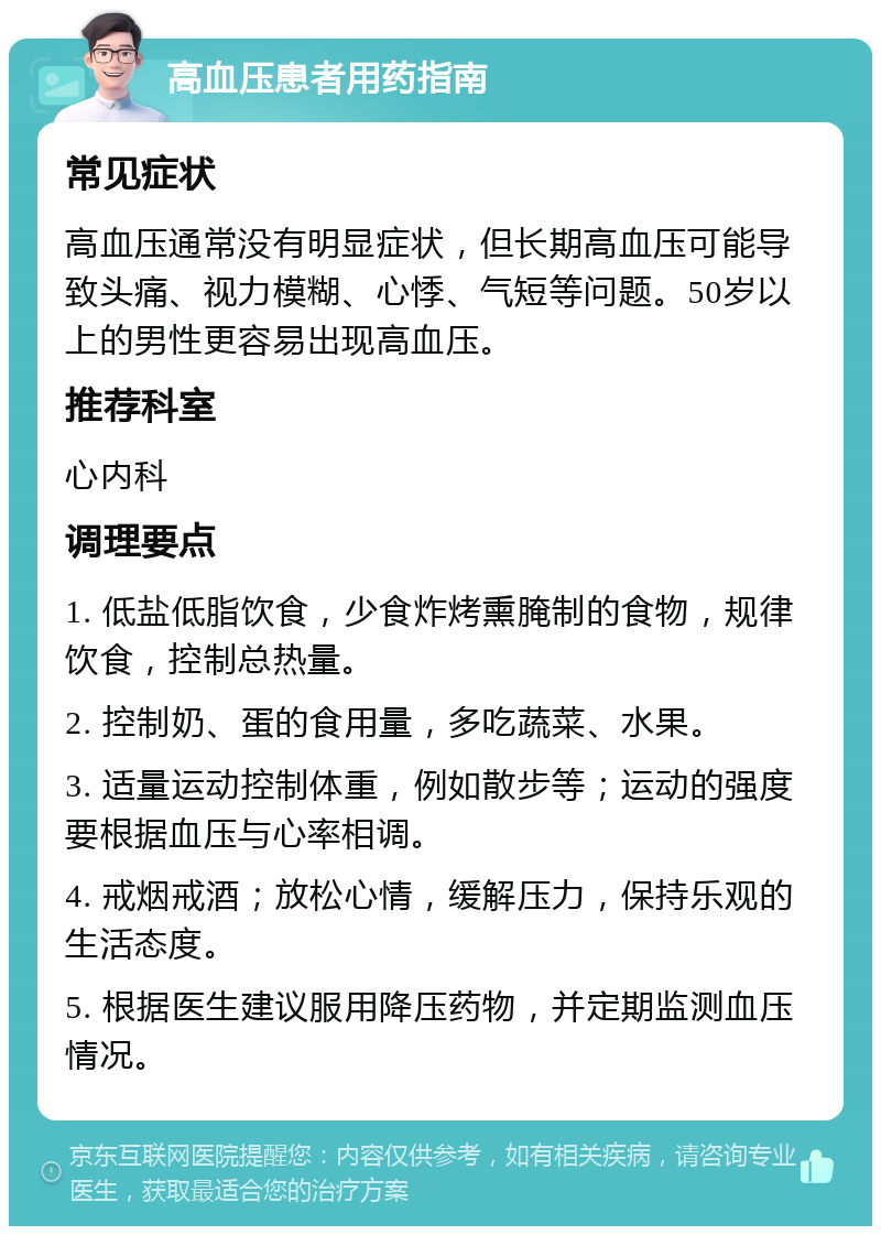 高血压患者用药指南 常见症状 高血压通常没有明显症状，但长期高血压可能导致头痛、视力模糊、心悸、气短等问题。50岁以上的男性更容易出现高血压。 推荐科室 心内科 调理要点 1. 低盐低脂饮食，少食炸烤熏腌制的食物，规律饮食，控制总热量。 2. 控制奶、蛋的食用量，多吃蔬菜、水果。 3. 适量运动控制体重，例如散步等；运动的强度要根据血压与心率相调。 4. 戒烟戒酒；放松心情，缓解压力，保持乐观的生活态度。 5. 根据医生建议服用降压药物，并定期监测血压情况。