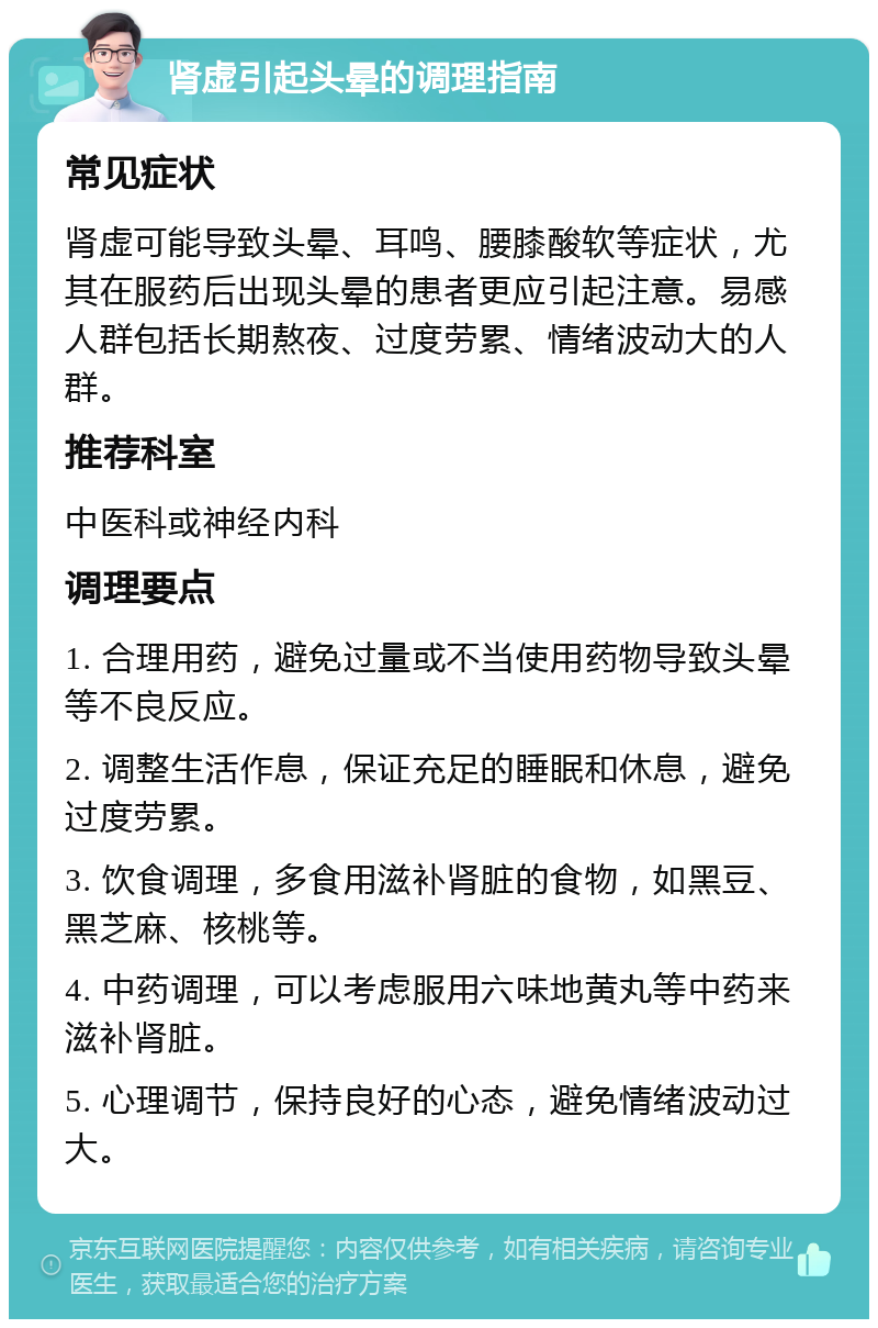 肾虚引起头晕的调理指南 常见症状 肾虚可能导致头晕、耳鸣、腰膝酸软等症状，尤其在服药后出现头晕的患者更应引起注意。易感人群包括长期熬夜、过度劳累、情绪波动大的人群。 推荐科室 中医科或神经内科 调理要点 1. 合理用药，避免过量或不当使用药物导致头晕等不良反应。 2. 调整生活作息，保证充足的睡眠和休息，避免过度劳累。 3. 饮食调理，多食用滋补肾脏的食物，如黑豆、黑芝麻、核桃等。 4. 中药调理，可以考虑服用六味地黄丸等中药来滋补肾脏。 5. 心理调节，保持良好的心态，避免情绪波动过大。