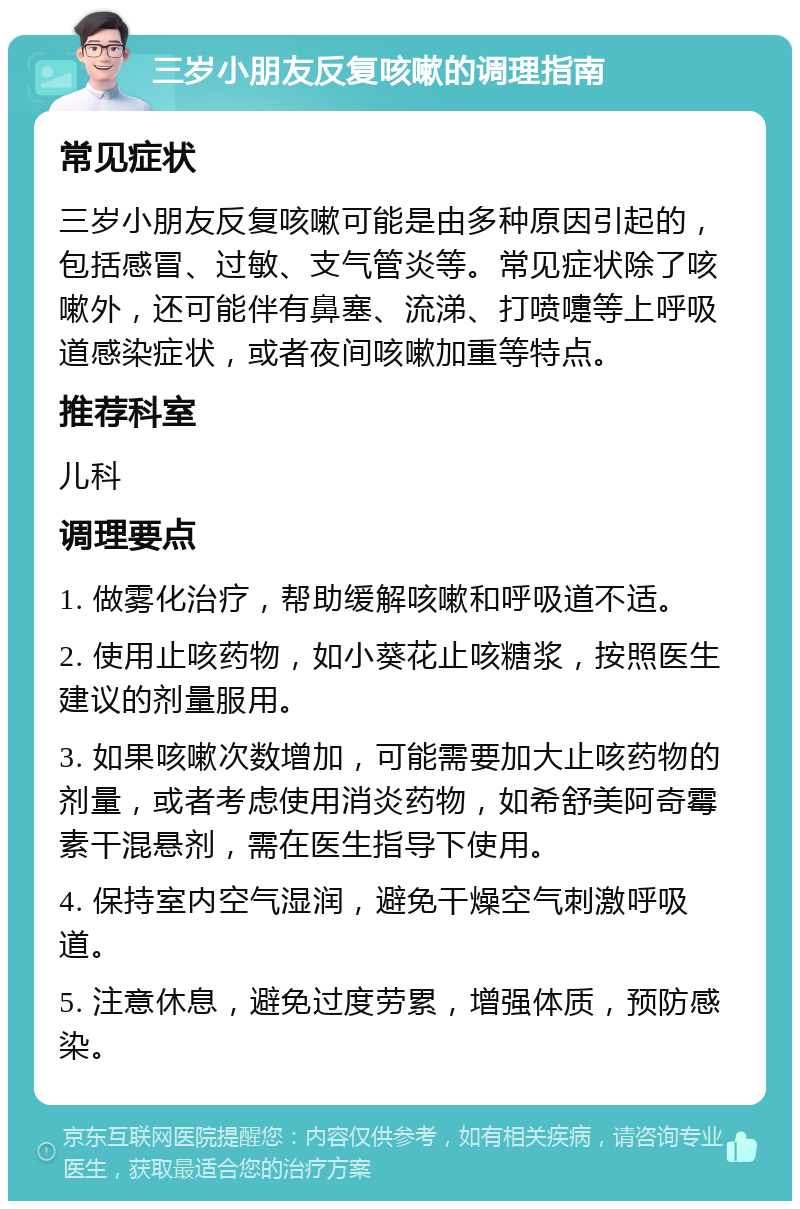 三岁小朋友反复咳嗽的调理指南 常见症状 三岁小朋友反复咳嗽可能是由多种原因引起的，包括感冒、过敏、支气管炎等。常见症状除了咳嗽外，还可能伴有鼻塞、流涕、打喷嚏等上呼吸道感染症状，或者夜间咳嗽加重等特点。 推荐科室 儿科 调理要点 1. 做雾化治疗，帮助缓解咳嗽和呼吸道不适。 2. 使用止咳药物，如小葵花止咳糖浆，按照医生建议的剂量服用。 3. 如果咳嗽次数增加，可能需要加大止咳药物的剂量，或者考虑使用消炎药物，如希舒美阿奇霉素干混悬剂，需在医生指导下使用。 4. 保持室内空气湿润，避免干燥空气刺激呼吸道。 5. 注意休息，避免过度劳累，增强体质，预防感染。