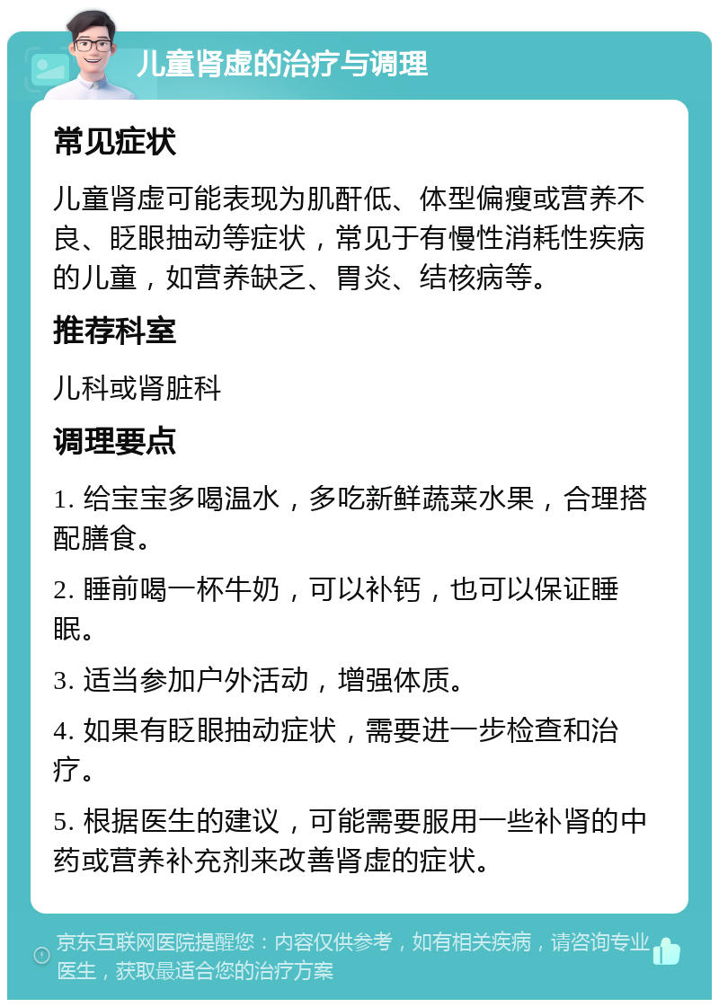 儿童肾虚的治疗与调理 常见症状 儿童肾虚可能表现为肌酐低、体型偏瘦或营养不良、眨眼抽动等症状，常见于有慢性消耗性疾病的儿童，如营养缺乏、胃炎、结核病等。 推荐科室 儿科或肾脏科 调理要点 1. 给宝宝多喝温水，多吃新鲜蔬菜水果，合理搭配膳食。 2. 睡前喝一杯牛奶，可以补钙，也可以保证睡眠。 3. 适当参加户外活动，增强体质。 4. 如果有眨眼抽动症状，需要进一步检查和治疗。 5. 根据医生的建议，可能需要服用一些补肾的中药或营养补充剂来改善肾虚的症状。