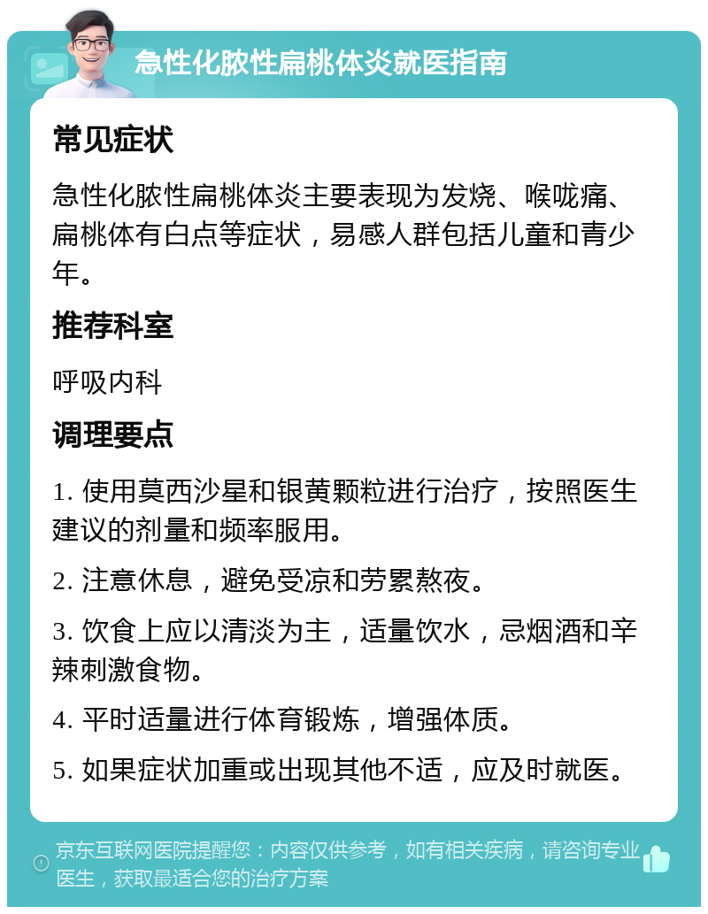 急性化脓性扁桃体炎就医指南 常见症状 急性化脓性扁桃体炎主要表现为发烧、喉咙痛、扁桃体有白点等症状，易感人群包括儿童和青少年。 推荐科室 呼吸内科 调理要点 1. 使用莫西沙星和银黄颗粒进行治疗，按照医生建议的剂量和频率服用。 2. 注意休息，避免受凉和劳累熬夜。 3. 饮食上应以清淡为主，适量饮水，忌烟酒和辛辣刺激食物。 4. 平时适量进行体育锻炼，增强体质。 5. 如果症状加重或出现其他不适，应及时就医。