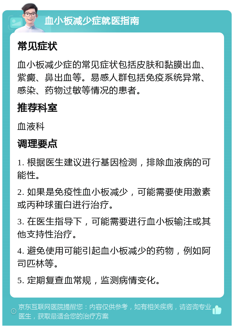 血小板减少症就医指南 常见症状 血小板减少症的常见症状包括皮肤和黏膜出血、紫癜、鼻出血等。易感人群包括免疫系统异常、感染、药物过敏等情况的患者。 推荐科室 血液科 调理要点 1. 根据医生建议进行基因检测，排除血液病的可能性。 2. 如果是免疫性血小板减少，可能需要使用激素或丙种球蛋白进行治疗。 3. 在医生指导下，可能需要进行血小板输注或其他支持性治疗。 4. 避免使用可能引起血小板减少的药物，例如阿司匹林等。 5. 定期复查血常规，监测病情变化。