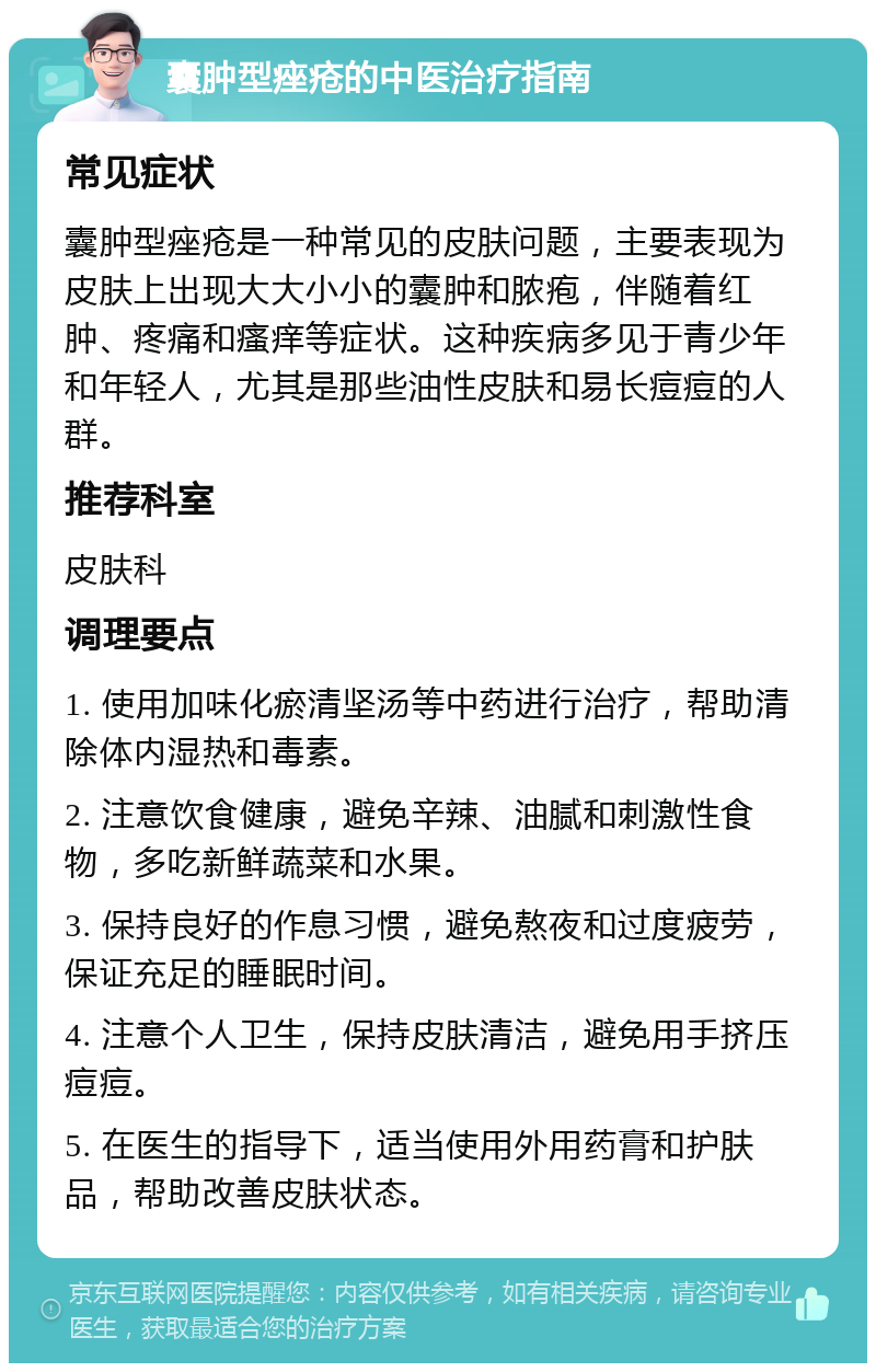 囊肿型痤疮的中医治疗指南 常见症状 囊肿型痤疮是一种常见的皮肤问题，主要表现为皮肤上出现大大小小的囊肿和脓疱，伴随着红肿、疼痛和瘙痒等症状。这种疾病多见于青少年和年轻人，尤其是那些油性皮肤和易长痘痘的人群。 推荐科室 皮肤科 调理要点 1. 使用加味化瘀清坚汤等中药进行治疗，帮助清除体内湿热和毒素。 2. 注意饮食健康，避免辛辣、油腻和刺激性食物，多吃新鲜蔬菜和水果。 3. 保持良好的作息习惯，避免熬夜和过度疲劳，保证充足的睡眠时间。 4. 注意个人卫生，保持皮肤清洁，避免用手挤压痘痘。 5. 在医生的指导下，适当使用外用药膏和护肤品，帮助改善皮肤状态。