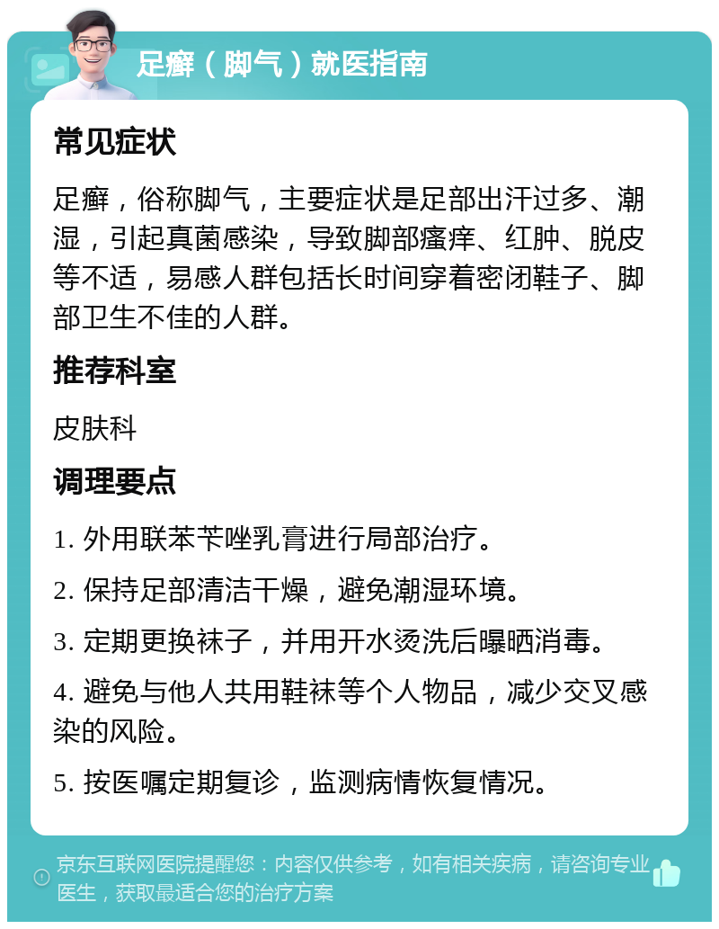 足癣（脚气）就医指南 常见症状 足癣，俗称脚气，主要症状是足部出汗过多、潮湿，引起真菌感染，导致脚部瘙痒、红肿、脱皮等不适，易感人群包括长时间穿着密闭鞋子、脚部卫生不佳的人群。 推荐科室 皮肤科 调理要点 1. 外用联苯苄唑乳膏进行局部治疗。 2. 保持足部清洁干燥，避免潮湿环境。 3. 定期更换袜子，并用开水烫洗后曝晒消毒。 4. 避免与他人共用鞋袜等个人物品，减少交叉感染的风险。 5. 按医嘱定期复诊，监测病情恢复情况。