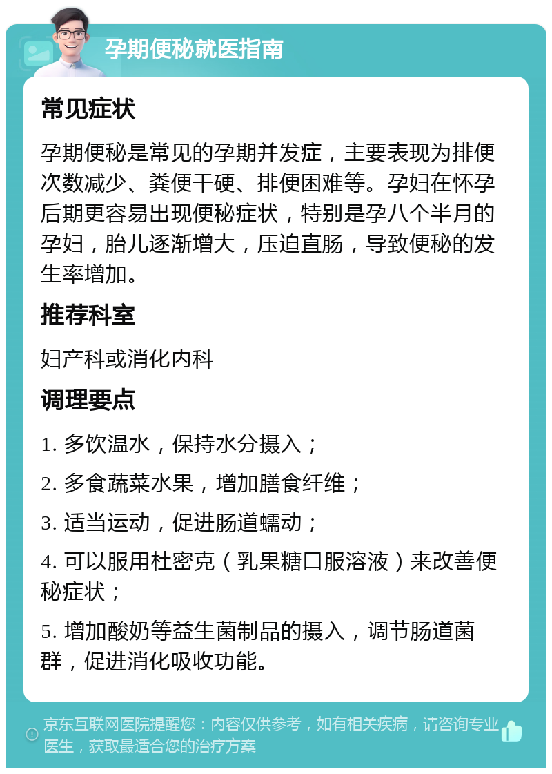 孕期便秘就医指南 常见症状 孕期便秘是常见的孕期并发症，主要表现为排便次数减少、粪便干硬、排便困难等。孕妇在怀孕后期更容易出现便秘症状，特别是孕八个半月的孕妇，胎儿逐渐增大，压迫直肠，导致便秘的发生率增加。 推荐科室 妇产科或消化内科 调理要点 1. 多饮温水，保持水分摄入； 2. 多食蔬菜水果，增加膳食纤维； 3. 适当运动，促进肠道蠕动； 4. 可以服用杜密克（乳果糖口服溶液）来改善便秘症状； 5. 增加酸奶等益生菌制品的摄入，调节肠道菌群，促进消化吸收功能。