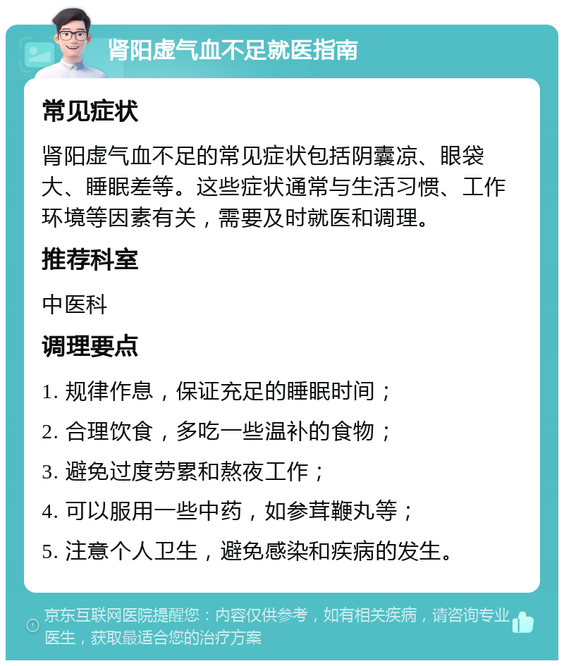 肾阳虚气血不足就医指南 常见症状 肾阳虚气血不足的常见症状包括阴囊凉、眼袋大、睡眠差等。这些症状通常与生活习惯、工作环境等因素有关，需要及时就医和调理。 推荐科室 中医科 调理要点 1. 规律作息，保证充足的睡眠时间； 2. 合理饮食，多吃一些温补的食物； 3. 避免过度劳累和熬夜工作； 4. 可以服用一些中药，如参茸鞭丸等； 5. 注意个人卫生，避免感染和疾病的发生。