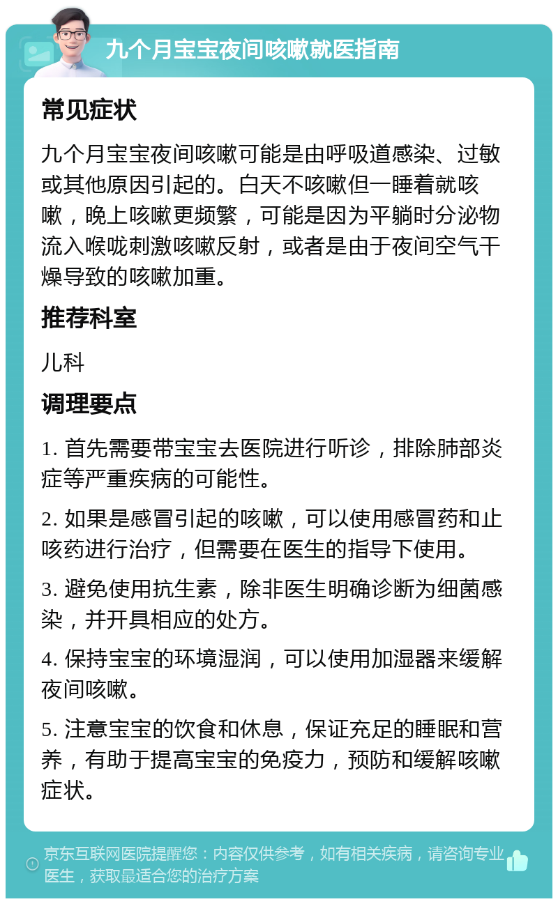 九个月宝宝夜间咳嗽就医指南 常见症状 九个月宝宝夜间咳嗽可能是由呼吸道感染、过敏或其他原因引起的。白天不咳嗽但一睡着就咳嗽，晚上咳嗽更频繁，可能是因为平躺时分泌物流入喉咙刺激咳嗽反射，或者是由于夜间空气干燥导致的咳嗽加重。 推荐科室 儿科 调理要点 1. 首先需要带宝宝去医院进行听诊，排除肺部炎症等严重疾病的可能性。 2. 如果是感冒引起的咳嗽，可以使用感冒药和止咳药进行治疗，但需要在医生的指导下使用。 3. 避免使用抗生素，除非医生明确诊断为细菌感染，并开具相应的处方。 4. 保持宝宝的环境湿润，可以使用加湿器来缓解夜间咳嗽。 5. 注意宝宝的饮食和休息，保证充足的睡眠和营养，有助于提高宝宝的免疫力，预防和缓解咳嗽症状。