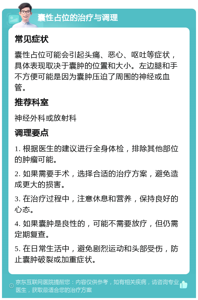 囊性占位的治疗与调理 常见症状 囊性占位可能会引起头痛、恶心、呕吐等症状，具体表现取决于囊肿的位置和大小。左边腿和手不方便可能是因为囊肿压迫了周围的神经或血管。 推荐科室 神经外科或放射科 调理要点 1. 根据医生的建议进行全身体检，排除其他部位的肿瘤可能。 2. 如果需要手术，选择合适的治疗方案，避免造成更大的损害。 3. 在治疗过程中，注意休息和营养，保持良好的心态。 4. 如果囊肿是良性的，可能不需要放疗，但仍需定期复查。 5. 在日常生活中，避免剧烈运动和头部受伤，防止囊肿破裂或加重症状。