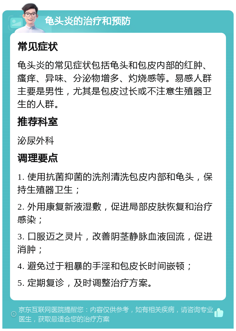 龟头炎的治疗和预防 常见症状 龟头炎的常见症状包括龟头和包皮内部的红肿、瘙痒、异味、分泌物增多、灼烧感等。易感人群主要是男性，尤其是包皮过长或不注意生殖器卫生的人群。 推荐科室 泌尿外科 调理要点 1. 使用抗菌抑菌的洗剂清洗包皮内部和龟头，保持生殖器卫生； 2. 外用康复新液湿敷，促进局部皮肤恢复和治疗感染； 3. 口服迈之灵片，改善阴茎静脉血液回流，促进消肿； 4. 避免过于粗暴的手淫和包皮长时间嵌顿； 5. 定期复诊，及时调整治疗方案。