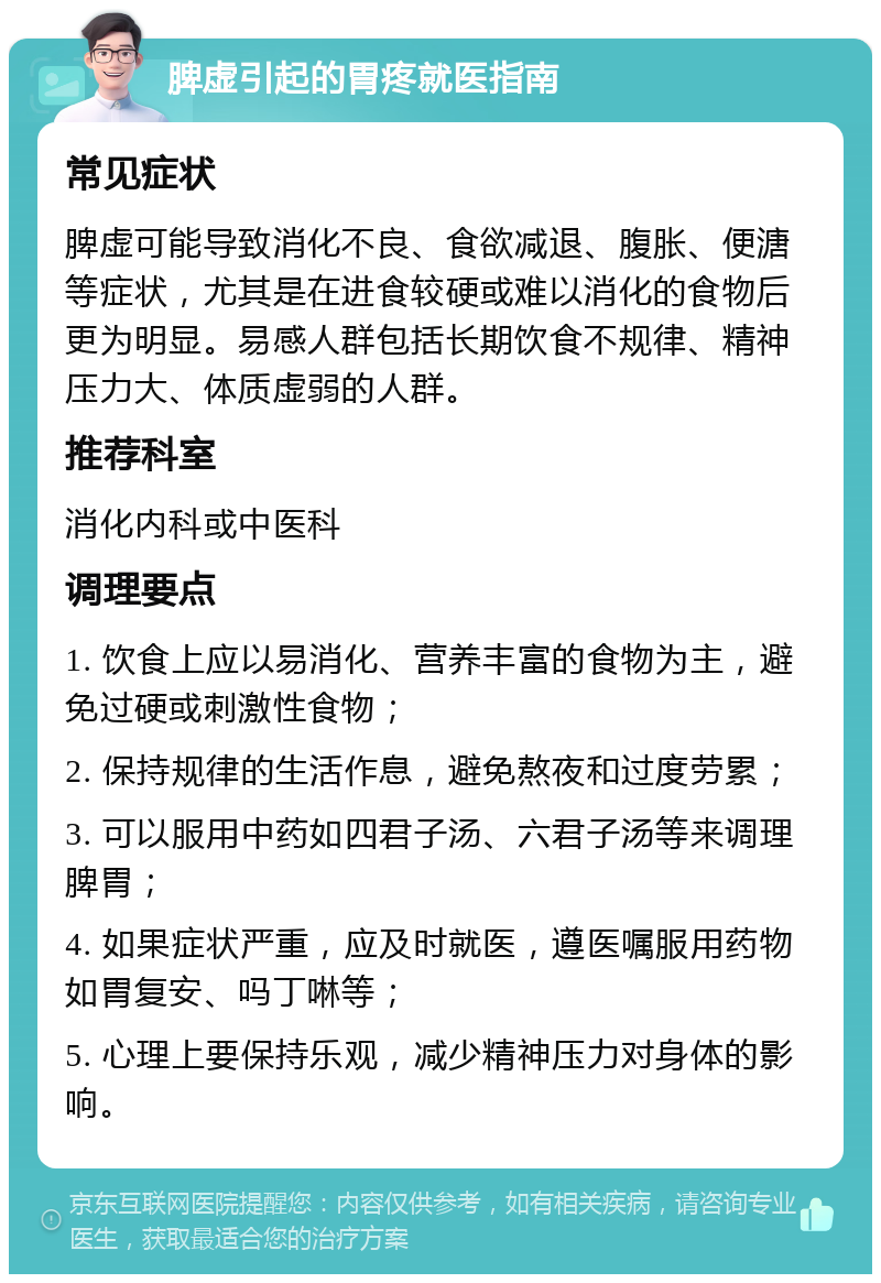 脾虚引起的胃疼就医指南 常见症状 脾虚可能导致消化不良、食欲减退、腹胀、便溏等症状，尤其是在进食较硬或难以消化的食物后更为明显。易感人群包括长期饮食不规律、精神压力大、体质虚弱的人群。 推荐科室 消化内科或中医科 调理要点 1. 饮食上应以易消化、营养丰富的食物为主，避免过硬或刺激性食物； 2. 保持规律的生活作息，避免熬夜和过度劳累； 3. 可以服用中药如四君子汤、六君子汤等来调理脾胃； 4. 如果症状严重，应及时就医，遵医嘱服用药物如胃复安、吗丁啉等； 5. 心理上要保持乐观，减少精神压力对身体的影响。