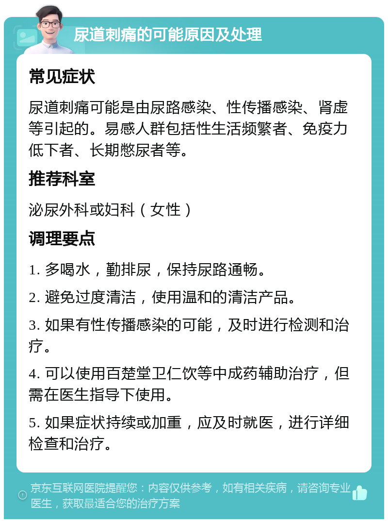 尿道刺痛的可能原因及处理 常见症状 尿道刺痛可能是由尿路感染、性传播感染、肾虚等引起的。易感人群包括性生活频繁者、免疫力低下者、长期憋尿者等。 推荐科室 泌尿外科或妇科（女性） 调理要点 1. 多喝水，勤排尿，保持尿路通畅。 2. 避免过度清洁，使用温和的清洁产品。 3. 如果有性传播感染的可能，及时进行检测和治疗。 4. 可以使用百楚堂卫仁饮等中成药辅助治疗，但需在医生指导下使用。 5. 如果症状持续或加重，应及时就医，进行详细检查和治疗。