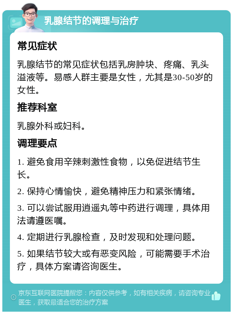 乳腺结节的调理与治疗 常见症状 乳腺结节的常见症状包括乳房肿块、疼痛、乳头溢液等。易感人群主要是女性，尤其是30-50岁的女性。 推荐科室 乳腺外科或妇科。 调理要点 1. 避免食用辛辣刺激性食物，以免促进结节生长。 2. 保持心情愉快，避免精神压力和紧张情绪。 3. 可以尝试服用逍遥丸等中药进行调理，具体用法请遵医嘱。 4. 定期进行乳腺检查，及时发现和处理问题。 5. 如果结节较大或有恶变风险，可能需要手术治疗，具体方案请咨询医生。