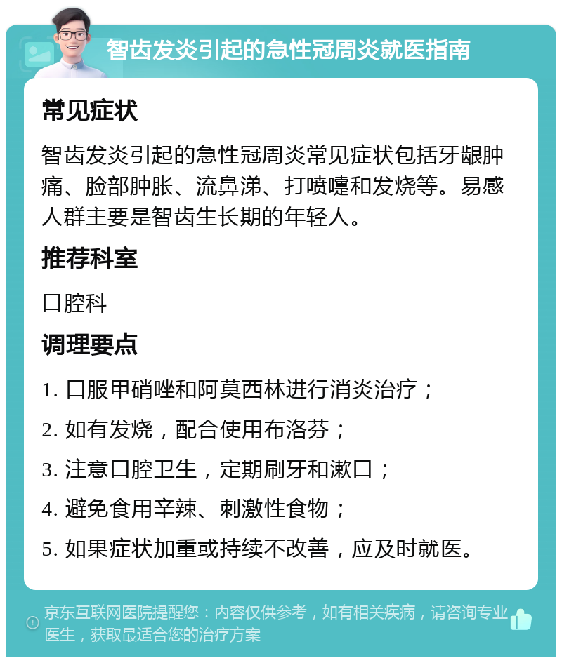 智齿发炎引起的急性冠周炎就医指南 常见症状 智齿发炎引起的急性冠周炎常见症状包括牙龈肿痛、脸部肿胀、流鼻涕、打喷嚏和发烧等。易感人群主要是智齿生长期的年轻人。 推荐科室 口腔科 调理要点 1. 口服甲硝唑和阿莫西林进行消炎治疗； 2. 如有发烧，配合使用布洛芬； 3. 注意口腔卫生，定期刷牙和漱口； 4. 避免食用辛辣、刺激性食物； 5. 如果症状加重或持续不改善，应及时就医。