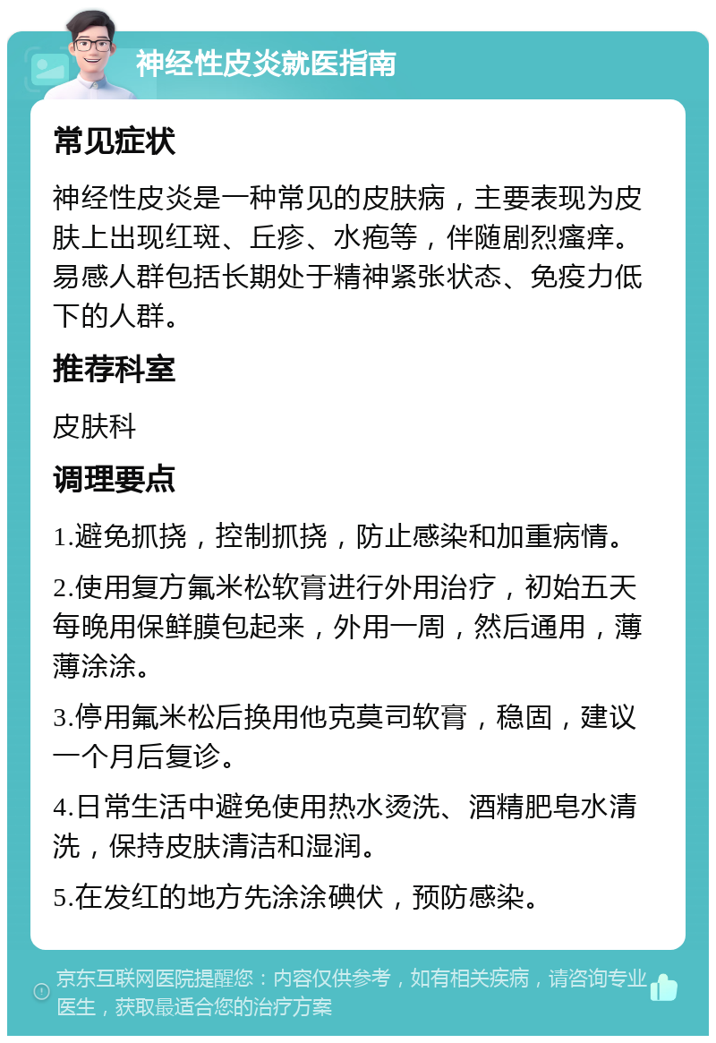 神经性皮炎就医指南 常见症状 神经性皮炎是一种常见的皮肤病，主要表现为皮肤上出现红斑、丘疹、水疱等，伴随剧烈瘙痒。易感人群包括长期处于精神紧张状态、免疫力低下的人群。 推荐科室 皮肤科 调理要点 1.避免抓挠，控制抓挠，防止感染和加重病情。 2.使用复方氟米松软膏进行外用治疗，初始五天每晚用保鲜膜包起来，外用一周，然后通用，薄薄涂涂。 3.停用氟米松后换用他克莫司软膏，稳固，建议一个月后复诊。 4.日常生活中避免使用热水烫洗、酒精肥皂水清洗，保持皮肤清洁和湿润。 5.在发红的地方先涂涂碘伏，预防感染。