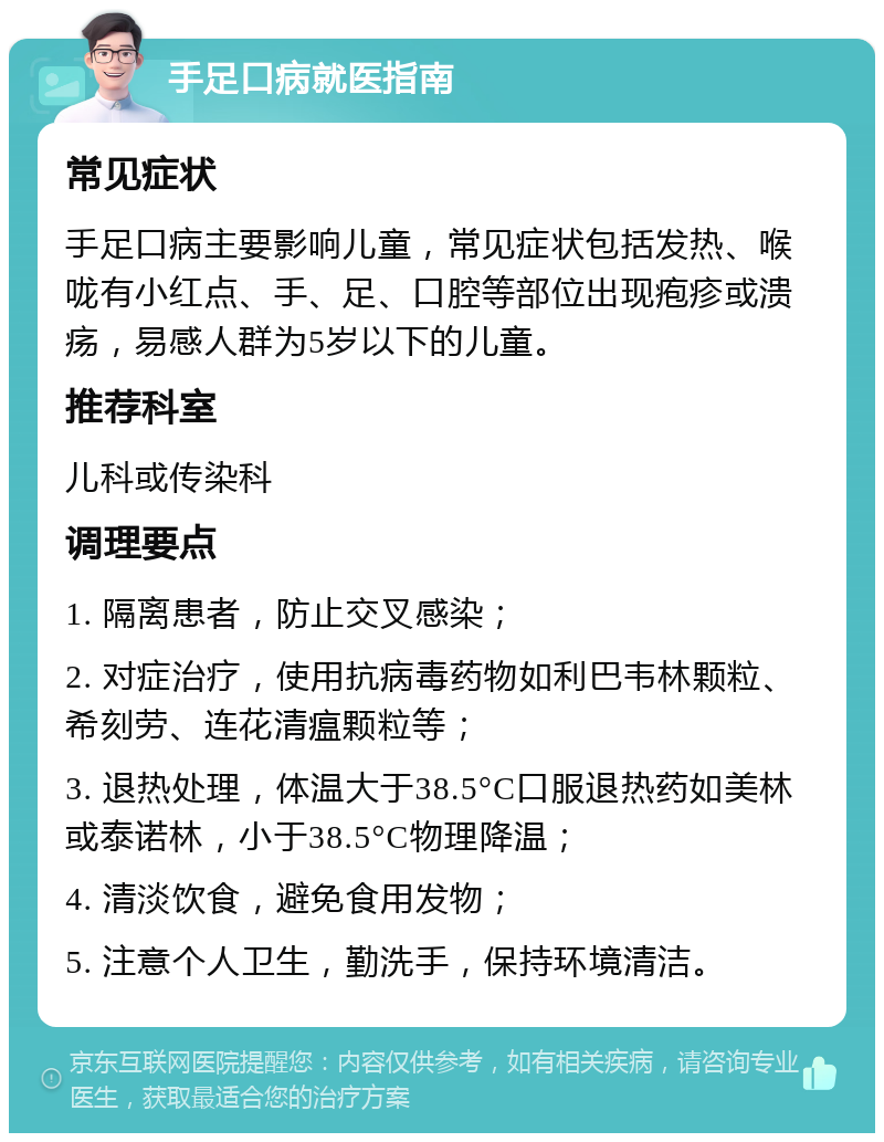 手足口病就医指南 常见症状 手足口病主要影响儿童，常见症状包括发热、喉咙有小红点、手、足、口腔等部位出现疱疹或溃疡，易感人群为5岁以下的儿童。 推荐科室 儿科或传染科 调理要点 1. 隔离患者，防止交叉感染； 2. 对症治疗，使用抗病毒药物如利巴韦林颗粒、希刻劳、连花清瘟颗粒等； 3. 退热处理，体温大于38.5°C口服退热药如美林或泰诺林，小于38.5°C物理降温； 4. 清淡饮食，避免食用发物； 5. 注意个人卫生，勤洗手，保持环境清洁。