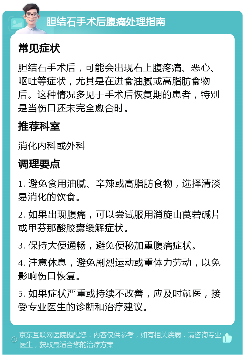 胆结石手术后腹痛处理指南 常见症状 胆结石手术后，可能会出现右上腹疼痛、恶心、呕吐等症状，尤其是在进食油腻或高脂肪食物后。这种情况多见于手术后恢复期的患者，特别是当伤口还未完全愈合时。 推荐科室 消化内科或外科 调理要点 1. 避免食用油腻、辛辣或高脂肪食物，选择清淡易消化的饮食。 2. 如果出现腹痛，可以尝试服用消旋山莨菪碱片或甲芬那酸胶囊缓解症状。 3. 保持大便通畅，避免便秘加重腹痛症状。 4. 注意休息，避免剧烈运动或重体力劳动，以免影响伤口恢复。 5. 如果症状严重或持续不改善，应及时就医，接受专业医生的诊断和治疗建议。