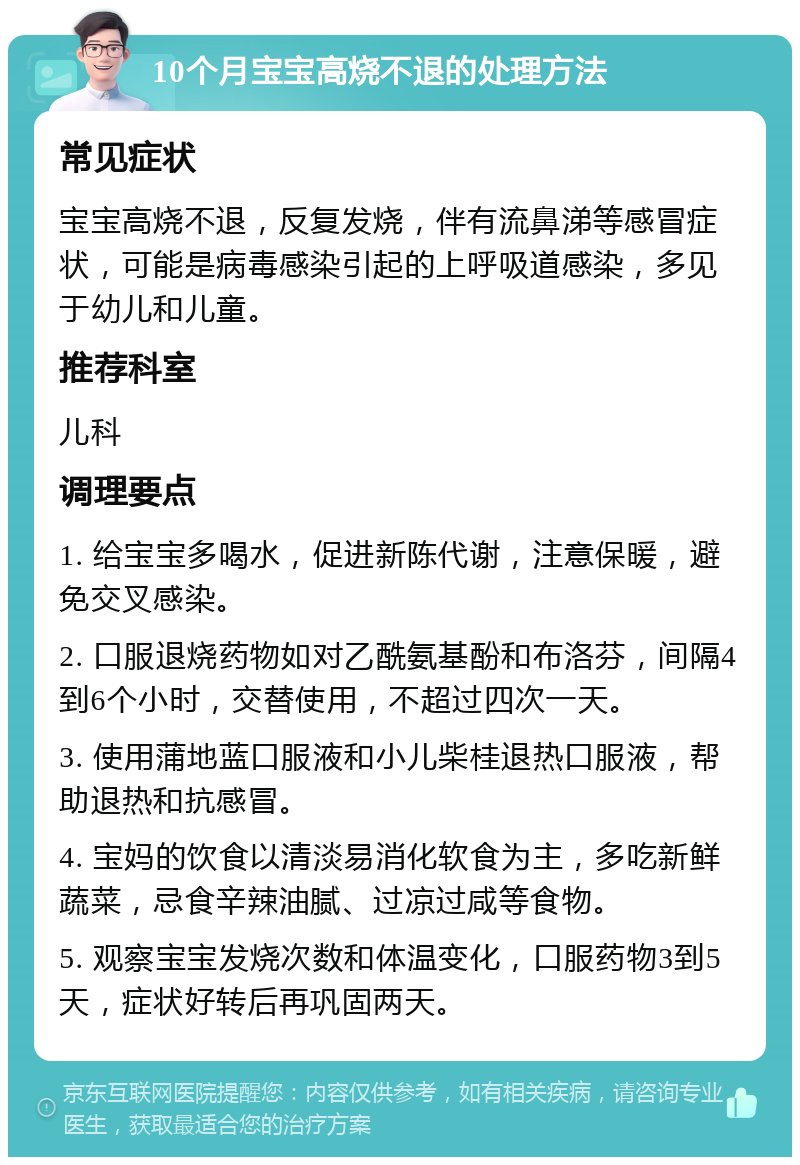 10个月宝宝高烧不退的处理方法 常见症状 宝宝高烧不退，反复发烧，伴有流鼻涕等感冒症状，可能是病毒感染引起的上呼吸道感染，多见于幼儿和儿童。 推荐科室 儿科 调理要点 1. 给宝宝多喝水，促进新陈代谢，注意保暖，避免交叉感染。 2. 口服退烧药物如对乙酰氨基酚和布洛芬，间隔4到6个小时，交替使用，不超过四次一天。 3. 使用蒲地蓝口服液和小儿柴桂退热口服液，帮助退热和抗感冒。 4. 宝妈的饮食以清淡易消化软食为主，多吃新鲜蔬菜，忌食辛辣油腻、过凉过咸等食物。 5. 观察宝宝发烧次数和体温变化，口服药物3到5天，症状好转后再巩固两天。