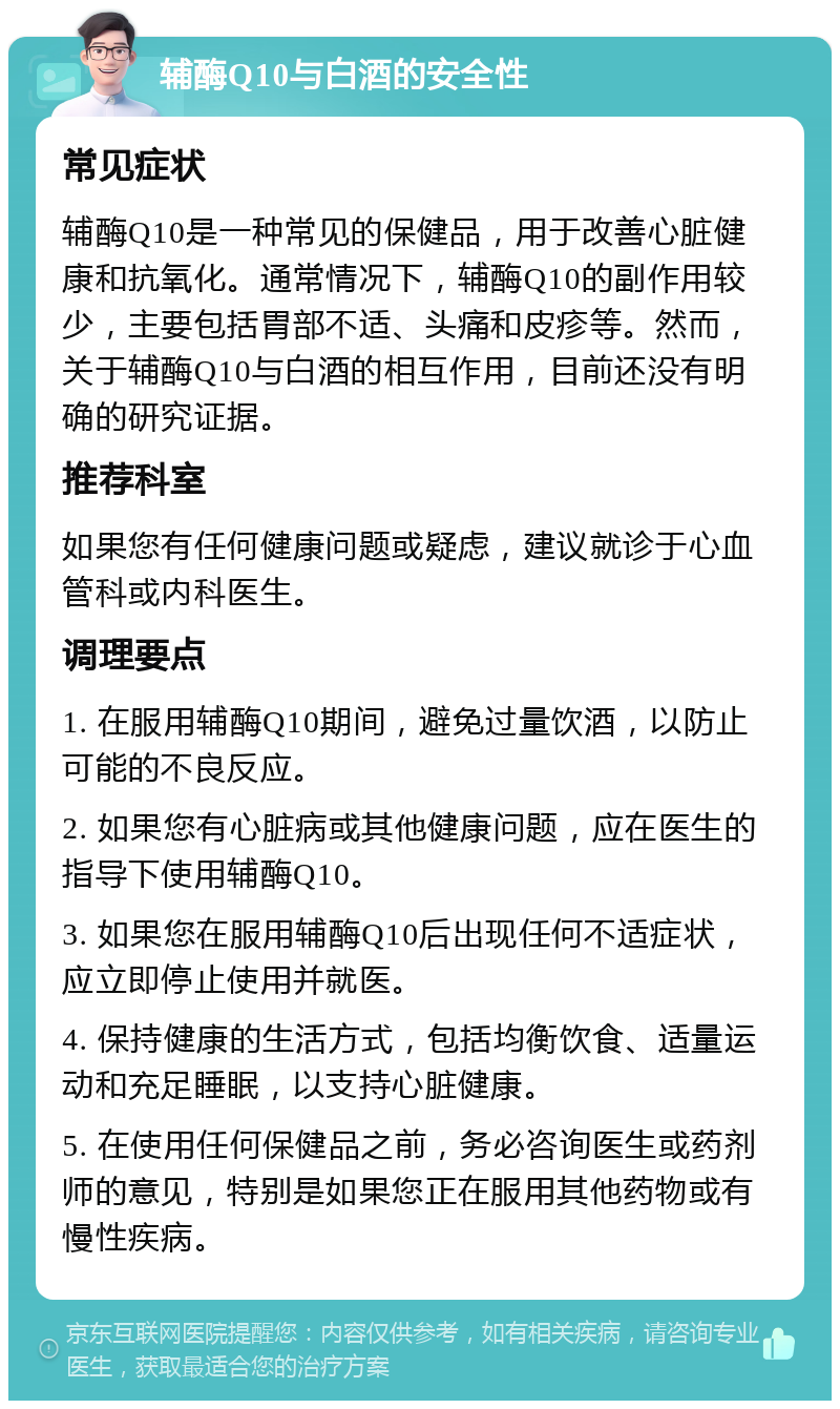 辅酶Q10与白酒的安全性 常见症状 辅酶Q10是一种常见的保健品，用于改善心脏健康和抗氧化。通常情况下，辅酶Q10的副作用较少，主要包括胃部不适、头痛和皮疹等。然而，关于辅酶Q10与白酒的相互作用，目前还没有明确的研究证据。 推荐科室 如果您有任何健康问题或疑虑，建议就诊于心血管科或内科医生。 调理要点 1. 在服用辅酶Q10期间，避免过量饮酒，以防止可能的不良反应。 2. 如果您有心脏病或其他健康问题，应在医生的指导下使用辅酶Q10。 3. 如果您在服用辅酶Q10后出现任何不适症状，应立即停止使用并就医。 4. 保持健康的生活方式，包括均衡饮食、适量运动和充足睡眠，以支持心脏健康。 5. 在使用任何保健品之前，务必咨询医生或药剂师的意见，特别是如果您正在服用其他药物或有慢性疾病。