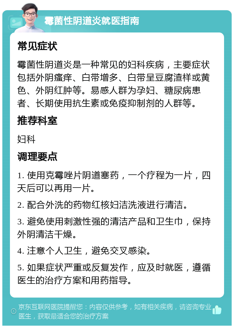 霉菌性阴道炎就医指南 常见症状 霉菌性阴道炎是一种常见的妇科疾病，主要症状包括外阴瘙痒、白带增多、白带呈豆腐渣样或黄色、外阴红肿等。易感人群为孕妇、糖尿病患者、长期使用抗生素或免疫抑制剂的人群等。 推荐科室 妇科 调理要点 1. 使用克霉唑片阴道塞药，一个疗程为一片，四天后可以再用一片。 2. 配合外洗的药物红核妇洁洗液进行清洁。 3. 避免使用刺激性强的清洁产品和卫生巾，保持外阴清洁干燥。 4. 注意个人卫生，避免交叉感染。 5. 如果症状严重或反复发作，应及时就医，遵循医生的治疗方案和用药指导。