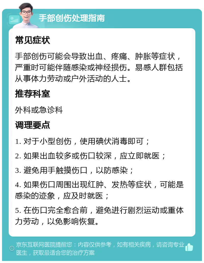 手部创伤处理指南 常见症状 手部创伤可能会导致出血、疼痛、肿胀等症状，严重时可能伴随感染或神经损伤。易感人群包括从事体力劳动或户外活动的人士。 推荐科室 外科或急诊科 调理要点 1. 对于小型创伤，使用碘伏消毒即可； 2. 如果出血较多或伤口较深，应立即就医； 3. 避免用手触摸伤口，以防感染； 4. 如果伤口周围出现红肿、发热等症状，可能是感染的迹象，应及时就医； 5. 在伤口完全愈合前，避免进行剧烈运动或重体力劳动，以免影响恢复。