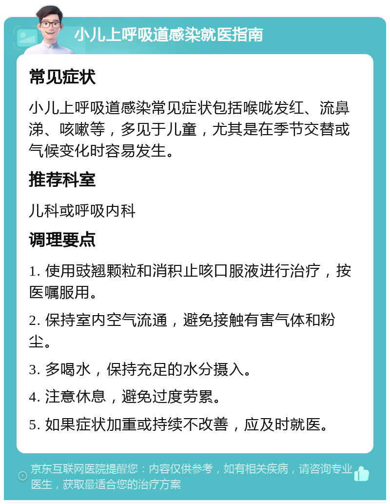 小儿上呼吸道感染就医指南 常见症状 小儿上呼吸道感染常见症状包括喉咙发红、流鼻涕、咳嗽等，多见于儿童，尤其是在季节交替或气候变化时容易发生。 推荐科室 儿科或呼吸内科 调理要点 1. 使用豉翘颗粒和消积止咳口服液进行治疗，按医嘱服用。 2. 保持室内空气流通，避免接触有害气体和粉尘。 3. 多喝水，保持充足的水分摄入。 4. 注意休息，避免过度劳累。 5. 如果症状加重或持续不改善，应及时就医。