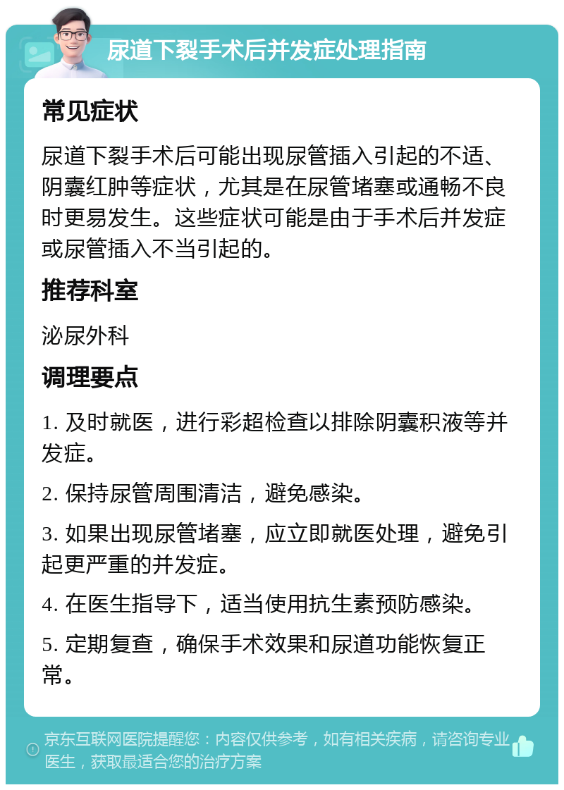 尿道下裂手术后并发症处理指南 常见症状 尿道下裂手术后可能出现尿管插入引起的不适、阴囊红肿等症状，尤其是在尿管堵塞或通畅不良时更易发生。这些症状可能是由于手术后并发症或尿管插入不当引起的。 推荐科室 泌尿外科 调理要点 1. 及时就医，进行彩超检查以排除阴囊积液等并发症。 2. 保持尿管周围清洁，避免感染。 3. 如果出现尿管堵塞，应立即就医处理，避免引起更严重的并发症。 4. 在医生指导下，适当使用抗生素预防感染。 5. 定期复查，确保手术效果和尿道功能恢复正常。