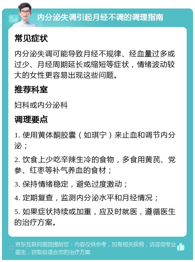 内分泌失调引起月经不调的调理指南 常见症状 内分泌失调可能导致月经不规律、经血量过多或过少、月经周期延长或缩短等症状，情绪波动较大的女性更容易出现这些问题。 推荐科室 妇科或内分泌科 调理要点 1. 使用黄体酮胶囊（如琪宁）来止血和调节内分泌； 2. 饮食上少吃辛辣生冷的食物，多食用黄芪、党参、红枣等补气养血的食材； 3. 保持情绪稳定，避免过度激动； 4. 定期复查，监测内分泌水平和月经情况； 5. 如果症状持续或加重，应及时就医，遵循医生的治疗方案。