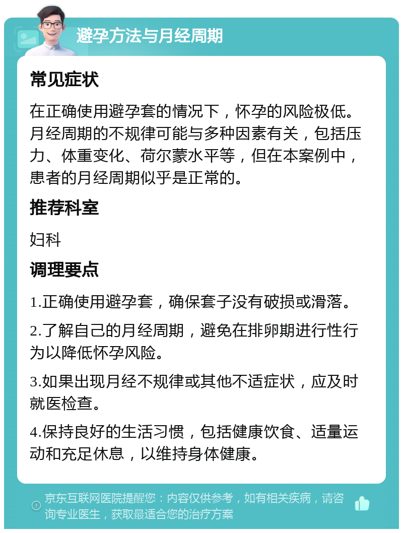 避孕方法与月经周期 常见症状 在正确使用避孕套的情况下，怀孕的风险极低。月经周期的不规律可能与多种因素有关，包括压力、体重变化、荷尔蒙水平等，但在本案例中，患者的月经周期似乎是正常的。 推荐科室 妇科 调理要点 1.正确使用避孕套，确保套子没有破损或滑落。 2.了解自己的月经周期，避免在排卵期进行性行为以降低怀孕风险。 3.如果出现月经不规律或其他不适症状，应及时就医检查。 4.保持良好的生活习惯，包括健康饮食、适量运动和充足休息，以维持身体健康。