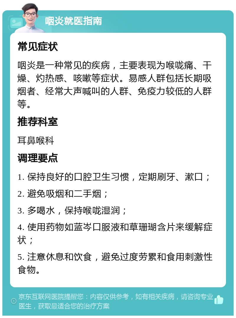 咽炎就医指南 常见症状 咽炎是一种常见的疾病，主要表现为喉咙痛、干燥、灼热感、咳嗽等症状。易感人群包括长期吸烟者、经常大声喊叫的人群、免疫力较低的人群等。 推荐科室 耳鼻喉科 调理要点 1. 保持良好的口腔卫生习惯，定期刷牙、漱口； 2. 避免吸烟和二手烟； 3. 多喝水，保持喉咙湿润； 4. 使用药物如蓝岑口服液和草珊瑚含片来缓解症状； 5. 注意休息和饮食，避免过度劳累和食用刺激性食物。