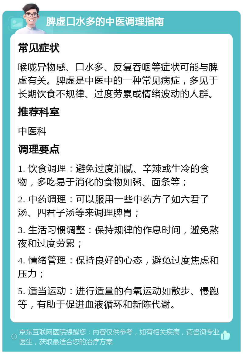 脾虚口水多的中医调理指南 常见症状 喉咙异物感、口水多、反复吞咽等症状可能与脾虚有关。脾虚是中医中的一种常见病症，多见于长期饮食不规律、过度劳累或情绪波动的人群。 推荐科室 中医科 调理要点 1. 饮食调理：避免过度油腻、辛辣或生冷的食物，多吃易于消化的食物如粥、面条等； 2. 中药调理：可以服用一些中药方子如六君子汤、四君子汤等来调理脾胃； 3. 生活习惯调整：保持规律的作息时间，避免熬夜和过度劳累； 4. 情绪管理：保持良好的心态，避免过度焦虑和压力； 5. 适当运动：进行适量的有氧运动如散步、慢跑等，有助于促进血液循环和新陈代谢。