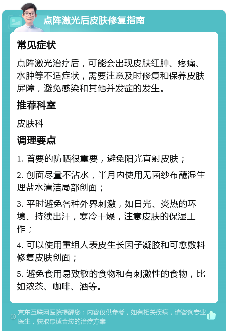 点阵激光后皮肤修复指南 常见症状 点阵激光治疗后，可能会出现皮肤红肿、疼痛、水肿等不适症状，需要注意及时修复和保养皮肤屏障，避免感染和其他并发症的发生。 推荐科室 皮肤科 调理要点 1. 首要的防晒很重要，避免阳光直射皮肤； 2. 创面尽量不沾水，半月内使用无菌纱布蘸湿生理盐水清洁局部创面； 3. 平时避免各种外界刺激，如日光、炎热的环境、持续出汗，寒冷干燥，注意皮肤的保湿工作； 4. 可以使用重组人表皮生长因子凝胶和可愈敷料修复皮肤创面； 5. 避免食用易致敏的食物和有刺激性的食物，比如浓茶、咖啡、酒等。