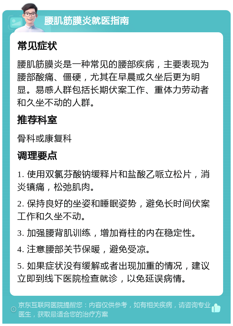 腰肌筋膜炎就医指南 常见症状 腰肌筋膜炎是一种常见的腰部疾病，主要表现为腰部酸痛、僵硬，尤其在早晨或久坐后更为明显。易感人群包括长期伏案工作、重体力劳动者和久坐不动的人群。 推荐科室 骨科或康复科 调理要点 1. 使用双氯芬酸钠缓释片和盐酸乙哌立松片，消炎镇痛，松弛肌肉。 2. 保持良好的坐姿和睡眠姿势，避免长时间伏案工作和久坐不动。 3. 加强腰背肌训练，增加脊柱的内在稳定性。 4. 注意腰部关节保暖，避免受凉。 5. 如果症状没有缓解或者出现加重的情况，建议立即到线下医院检查就诊，以免延误病情。