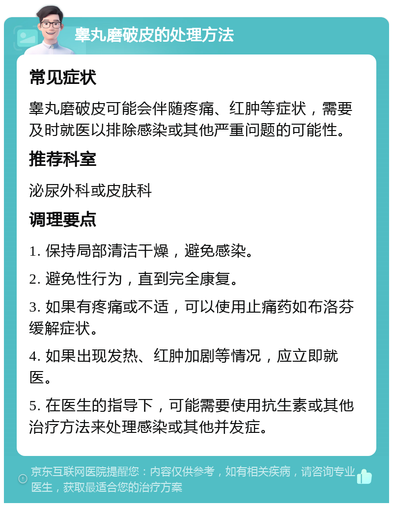 睾丸磨破皮的处理方法 常见症状 睾丸磨破皮可能会伴随疼痛、红肿等症状，需要及时就医以排除感染或其他严重问题的可能性。 推荐科室 泌尿外科或皮肤科 调理要点 1. 保持局部清洁干燥，避免感染。 2. 避免性行为，直到完全康复。 3. 如果有疼痛或不适，可以使用止痛药如布洛芬缓解症状。 4. 如果出现发热、红肿加剧等情况，应立即就医。 5. 在医生的指导下，可能需要使用抗生素或其他治疗方法来处理感染或其他并发症。