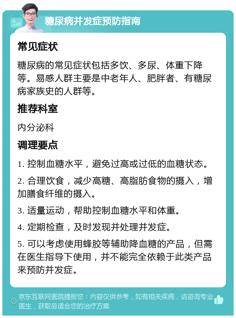 糖尿病并发症预防指南 常见症状 糖尿病的常见症状包括多饮、多尿、体重下降等。易感人群主要是中老年人、肥胖者、有糖尿病家族史的人群等。 推荐科室 内分泌科 调理要点 1. 控制血糖水平，避免过高或过低的血糖状态。 2. 合理饮食，减少高糖、高脂肪食物的摄入，增加膳食纤维的摄入。 3. 适量运动，帮助控制血糖水平和体重。 4. 定期检查，及时发现并处理并发症。 5. 可以考虑使用蜂胶等辅助降血糖的产品，但需在医生指导下使用，并不能完全依赖于此类产品来预防并发症。