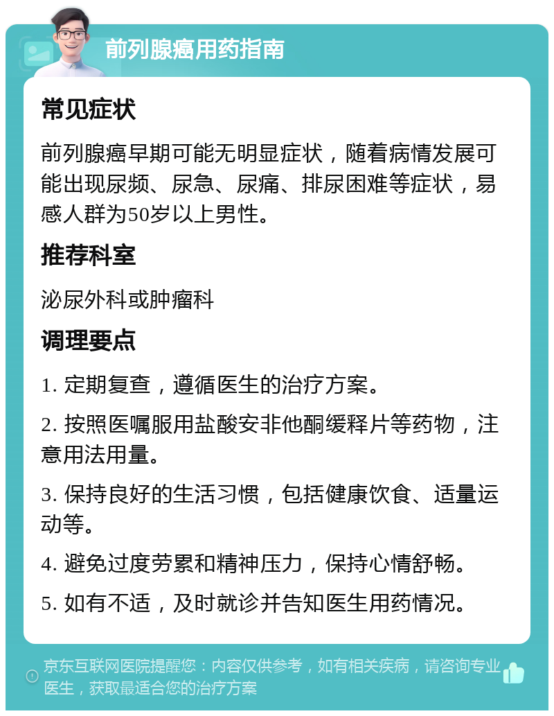 前列腺癌用药指南 常见症状 前列腺癌早期可能无明显症状，随着病情发展可能出现尿频、尿急、尿痛、排尿困难等症状，易感人群为50岁以上男性。 推荐科室 泌尿外科或肿瘤科 调理要点 1. 定期复查，遵循医生的治疗方案。 2. 按照医嘱服用盐酸安非他酮缓释片等药物，注意用法用量。 3. 保持良好的生活习惯，包括健康饮食、适量运动等。 4. 避免过度劳累和精神压力，保持心情舒畅。 5. 如有不适，及时就诊并告知医生用药情况。