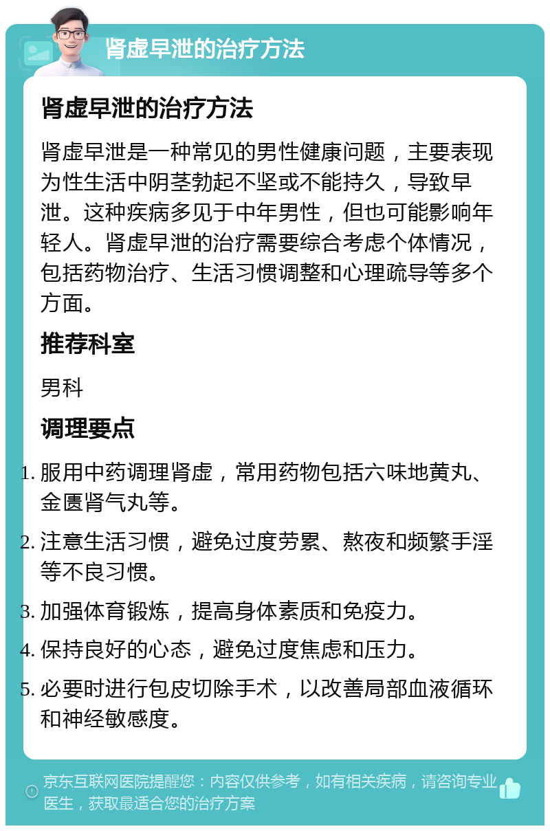 肾虚早泄的治疗方法 肾虚早泄的治疗方法 肾虚早泄是一种常见的男性健康问题，主要表现为性生活中阴茎勃起不坚或不能持久，导致早泄。这种疾病多见于中年男性，但也可能影响年轻人。肾虚早泄的治疗需要综合考虑个体情况，包括药物治疗、生活习惯调整和心理疏导等多个方面。 推荐科室 男科 调理要点 服用中药调理肾虚，常用药物包括六味地黄丸、金匮肾气丸等。 注意生活习惯，避免过度劳累、熬夜和频繁手淫等不良习惯。 加强体育锻炼，提高身体素质和免疫力。 保持良好的心态，避免过度焦虑和压力。 必要时进行包皮切除手术，以改善局部血液循环和神经敏感度。