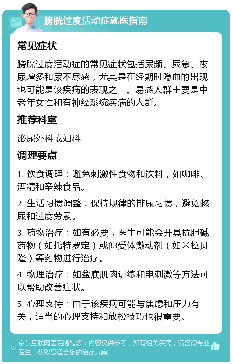 膀胱过度活动症就医指南 常见症状 膀胱过度活动症的常见症状包括尿频、尿急、夜尿增多和尿不尽感，尤其是在经期时隐血的出现也可能是该疾病的表现之一。易感人群主要是中老年女性和有神经系统疾病的人群。 推荐科室 泌尿外科或妇科 调理要点 1. 饮食调理：避免刺激性食物和饮料，如咖啡、酒精和辛辣食品。 2. 生活习惯调整：保持规律的排尿习惯，避免憋尿和过度劳累。 3. 药物治疗：如有必要，医生可能会开具抗胆碱药物（如托特罗定）或β3受体激动剂（如米拉贝隆）等药物进行治疗。 4. 物理治疗：如盆底肌肉训练和电刺激等方法可以帮助改善症状。 5. 心理支持：由于该疾病可能与焦虑和压力有关，适当的心理支持和放松技巧也很重要。