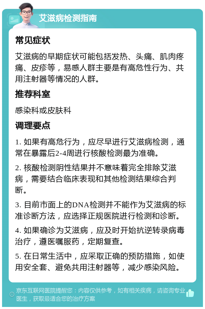 艾滋病检测指南 常见症状 艾滋病的早期症状可能包括发热、头痛、肌肉疼痛、皮疹等，易感人群主要是有高危性行为、共用注射器等情况的人群。 推荐科室 感染科或皮肤科 调理要点 1. 如果有高危行为，应尽早进行艾滋病检测，通常在暴露后2-4周进行核酸检测最为准确。 2. 核酸检测阴性结果并不意味着完全排除艾滋病，需要结合临床表现和其他检测结果综合判断。 3. 目前市面上的DNA检测并不能作为艾滋病的标准诊断方法，应选择正规医院进行检测和诊断。 4. 如果确诊为艾滋病，应及时开始抗逆转录病毒治疗，遵医嘱服药，定期复查。 5. 在日常生活中，应采取正确的预防措施，如使用安全套、避免共用注射器等，减少感染风险。