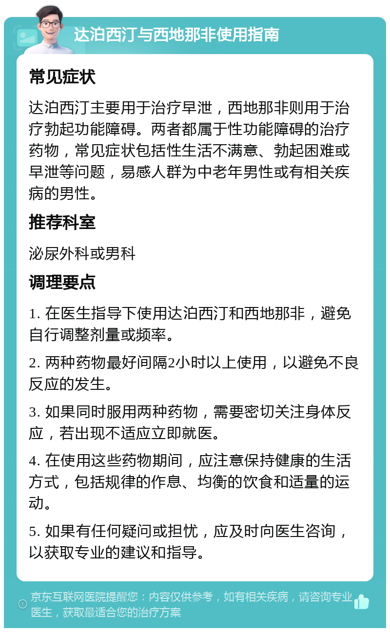 达泊西汀与西地那非使用指南 常见症状 达泊西汀主要用于治疗早泄，西地那非则用于治疗勃起功能障碍。两者都属于性功能障碍的治疗药物，常见症状包括性生活不满意、勃起困难或早泄等问题，易感人群为中老年男性或有相关疾病的男性。 推荐科室 泌尿外科或男科 调理要点 1. 在医生指导下使用达泊西汀和西地那非，避免自行调整剂量或频率。 2. 两种药物最好间隔2小时以上使用，以避免不良反应的发生。 3. 如果同时服用两种药物，需要密切关注身体反应，若出现不适应立即就医。 4. 在使用这些药物期间，应注意保持健康的生活方式，包括规律的作息、均衡的饮食和适量的运动。 5. 如果有任何疑问或担忧，应及时向医生咨询，以获取专业的建议和指导。