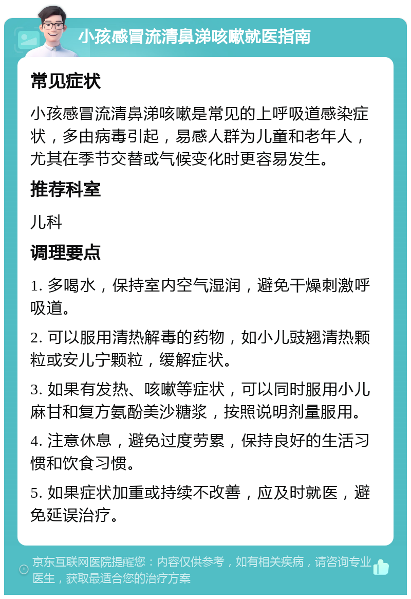 小孩感冒流清鼻涕咳嗽就医指南 常见症状 小孩感冒流清鼻涕咳嗽是常见的上呼吸道感染症状，多由病毒引起，易感人群为儿童和老年人，尤其在季节交替或气候变化时更容易发生。 推荐科室 儿科 调理要点 1. 多喝水，保持室内空气湿润，避免干燥刺激呼吸道。 2. 可以服用清热解毒的药物，如小儿豉翘清热颗粒或安儿宁颗粒，缓解症状。 3. 如果有发热、咳嗽等症状，可以同时服用小儿麻甘和复方氨酚美沙糖浆，按照说明剂量服用。 4. 注意休息，避免过度劳累，保持良好的生活习惯和饮食习惯。 5. 如果症状加重或持续不改善，应及时就医，避免延误治疗。