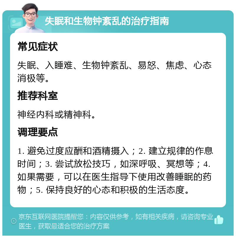 失眠和生物钟紊乱的治疗指南 常见症状 失眠、入睡难、生物钟紊乱、易怒、焦虑、心态消极等。 推荐科室 神经内科或精神科。 调理要点 1. 避免过度应酬和酒精摄入；2. 建立规律的作息时间；3. 尝试放松技巧，如深呼吸、冥想等；4. 如果需要，可以在医生指导下使用改善睡眠的药物；5. 保持良好的心态和积极的生活态度。