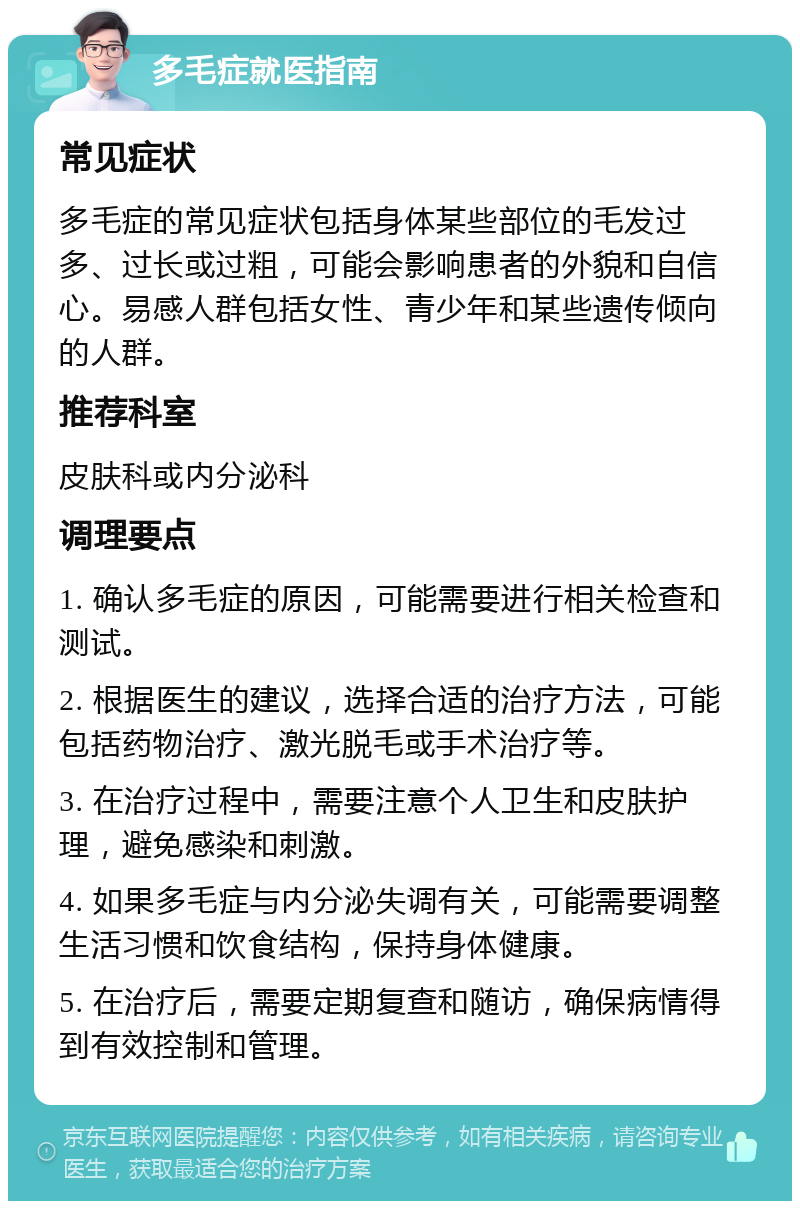 多毛症就医指南 常见症状 多毛症的常见症状包括身体某些部位的毛发过多、过长或过粗，可能会影响患者的外貌和自信心。易感人群包括女性、青少年和某些遗传倾向的人群。 推荐科室 皮肤科或内分泌科 调理要点 1. 确认多毛症的原因，可能需要进行相关检查和测试。 2. 根据医生的建议，选择合适的治疗方法，可能包括药物治疗、激光脱毛或手术治疗等。 3. 在治疗过程中，需要注意个人卫生和皮肤护理，避免感染和刺激。 4. 如果多毛症与内分泌失调有关，可能需要调整生活习惯和饮食结构，保持身体健康。 5. 在治疗后，需要定期复查和随访，确保病情得到有效控制和管理。