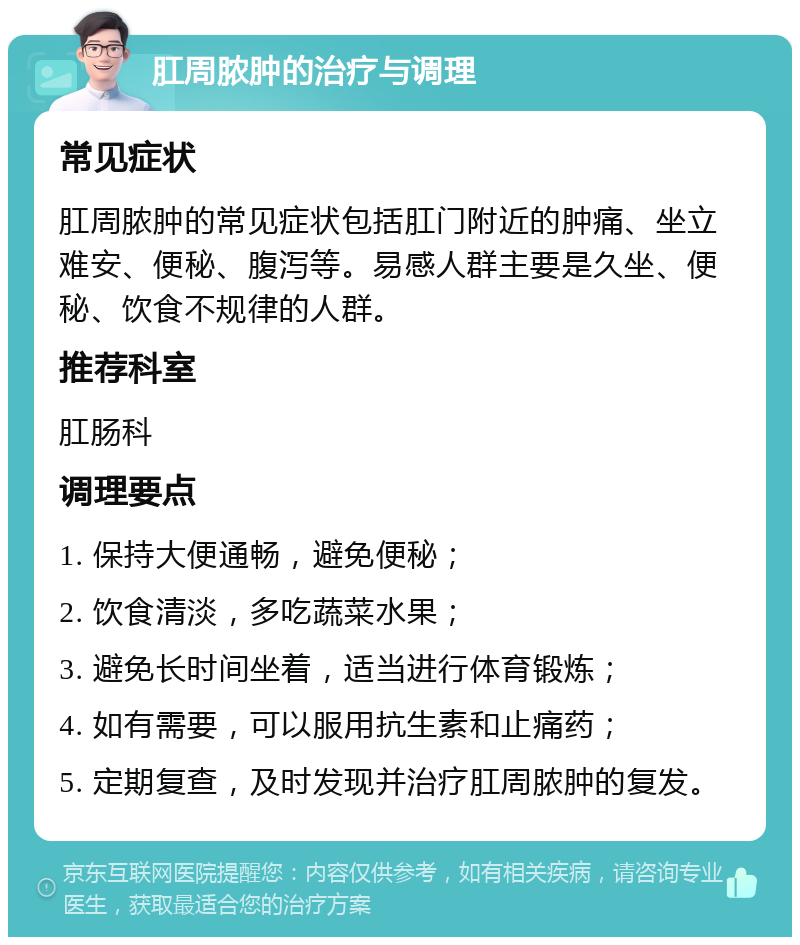 肛周脓肿的治疗与调理 常见症状 肛周脓肿的常见症状包括肛门附近的肿痛、坐立难安、便秘、腹泻等。易感人群主要是久坐、便秘、饮食不规律的人群。 推荐科室 肛肠科 调理要点 1. 保持大便通畅，避免便秘； 2. 饮食清淡，多吃蔬菜水果； 3. 避免长时间坐着，适当进行体育锻炼； 4. 如有需要，可以服用抗生素和止痛药； 5. 定期复查，及时发现并治疗肛周脓肿的复发。