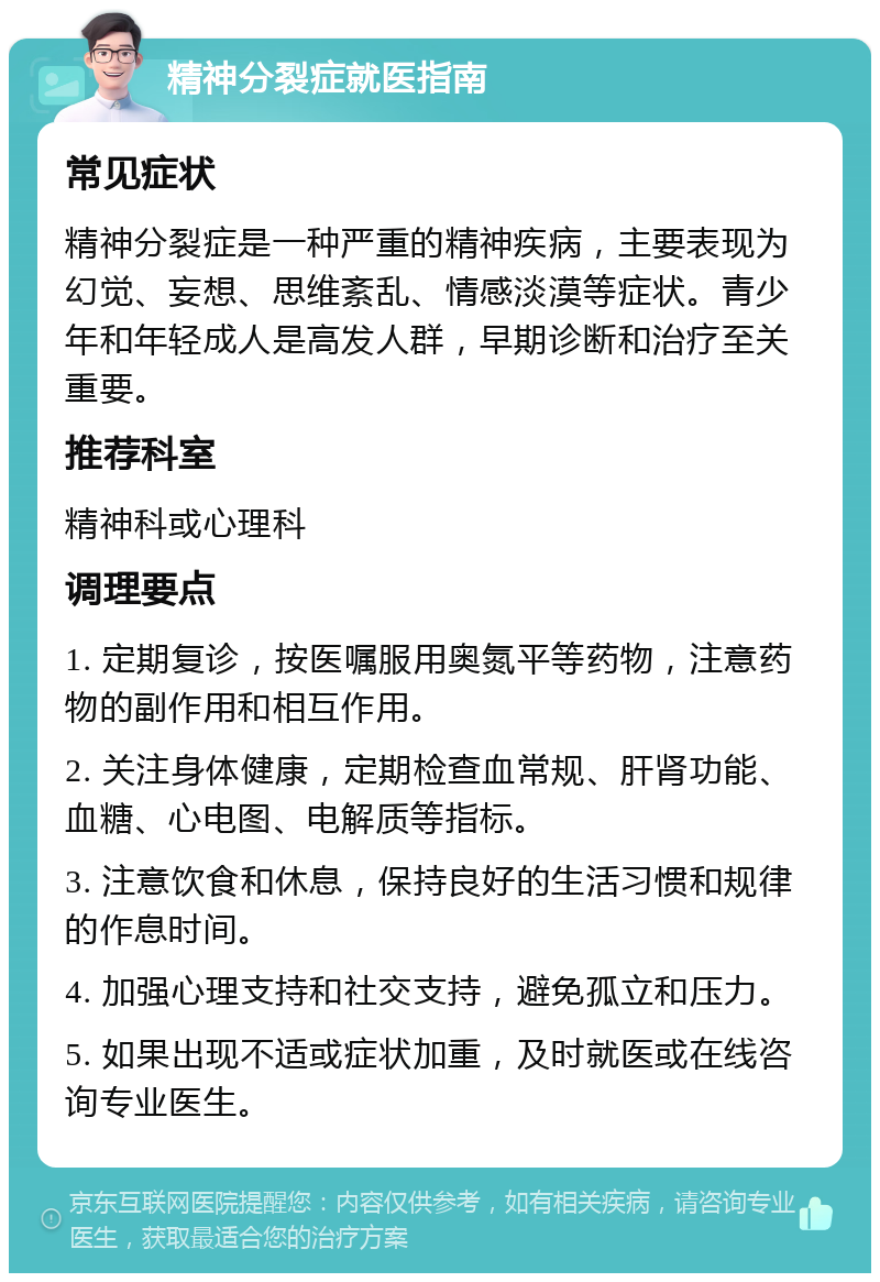 精神分裂症就医指南 常见症状 精神分裂症是一种严重的精神疾病，主要表现为幻觉、妄想、思维紊乱、情感淡漠等症状。青少年和年轻成人是高发人群，早期诊断和治疗至关重要。 推荐科室 精神科或心理科 调理要点 1. 定期复诊，按医嘱服用奥氮平等药物，注意药物的副作用和相互作用。 2. 关注身体健康，定期检查血常规、肝肾功能、血糖、心电图、电解质等指标。 3. 注意饮食和休息，保持良好的生活习惯和规律的作息时间。 4. 加强心理支持和社交支持，避免孤立和压力。 5. 如果出现不适或症状加重，及时就医或在线咨询专业医生。