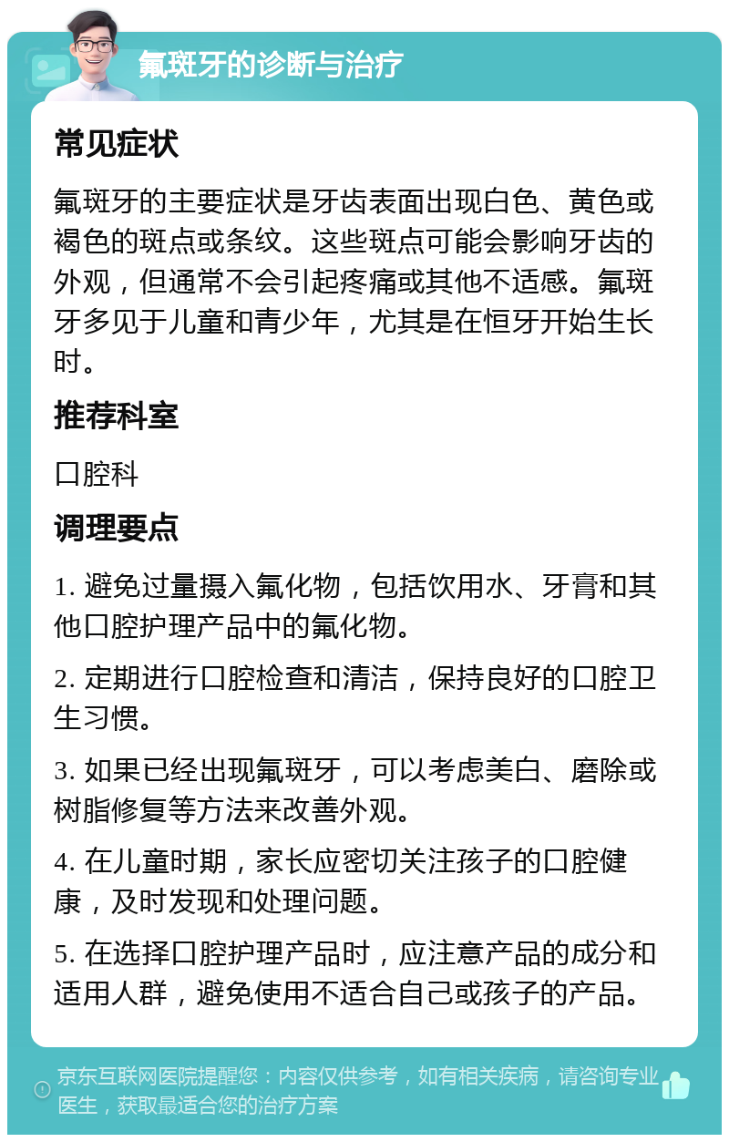 氟斑牙的诊断与治疗 常见症状 氟斑牙的主要症状是牙齿表面出现白色、黄色或褐色的斑点或条纹。这些斑点可能会影响牙齿的外观，但通常不会引起疼痛或其他不适感。氟斑牙多见于儿童和青少年，尤其是在恒牙开始生长时。 推荐科室 口腔科 调理要点 1. 避免过量摄入氟化物，包括饮用水、牙膏和其他口腔护理产品中的氟化物。 2. 定期进行口腔检查和清洁，保持良好的口腔卫生习惯。 3. 如果已经出现氟斑牙，可以考虑美白、磨除或树脂修复等方法来改善外观。 4. 在儿童时期，家长应密切关注孩子的口腔健康，及时发现和处理问题。 5. 在选择口腔护理产品时，应注意产品的成分和适用人群，避免使用不适合自己或孩子的产品。