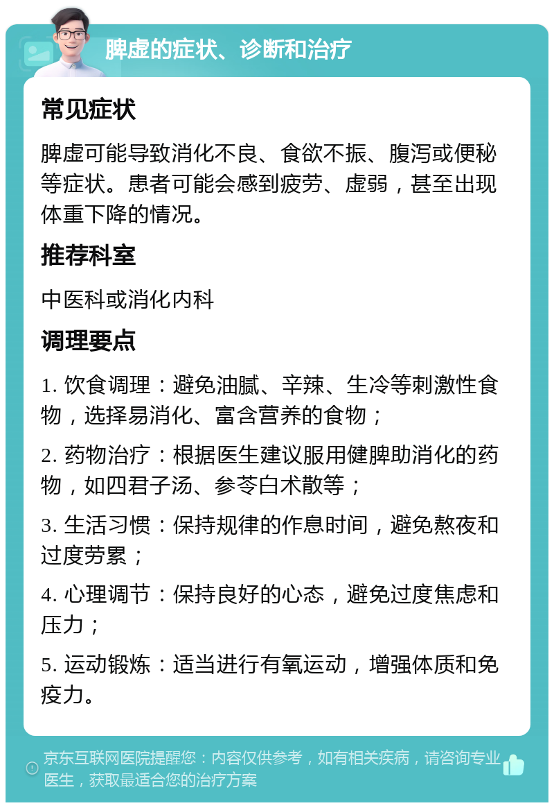 脾虚的症状、诊断和治疗 常见症状 脾虚可能导致消化不良、食欲不振、腹泻或便秘等症状。患者可能会感到疲劳、虚弱，甚至出现体重下降的情况。 推荐科室 中医科或消化内科 调理要点 1. 饮食调理：避免油腻、辛辣、生冷等刺激性食物，选择易消化、富含营养的食物； 2. 药物治疗：根据医生建议服用健脾助消化的药物，如四君子汤、参苓白术散等； 3. 生活习惯：保持规律的作息时间，避免熬夜和过度劳累； 4. 心理调节：保持良好的心态，避免过度焦虑和压力； 5. 运动锻炼：适当进行有氧运动，增强体质和免疫力。